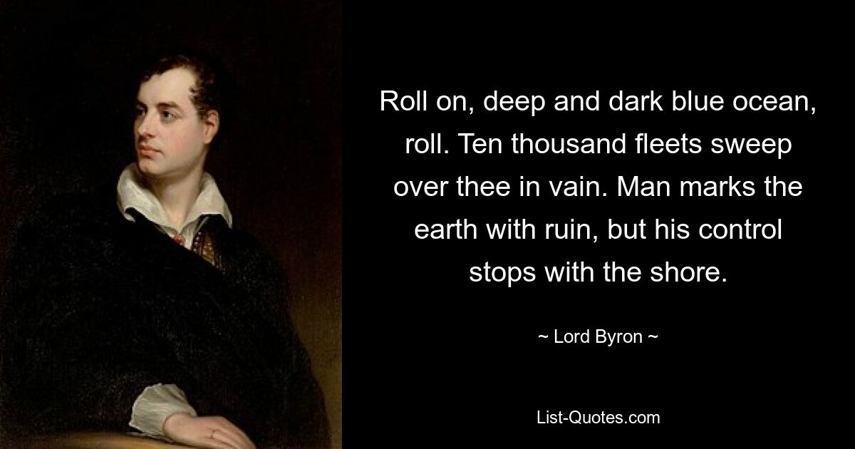 Roll on, deep and dark blue ocean, roll. Ten thousand fleets sweep over thee in vain. Man marks the earth with ruin, but his control stops with the shore. — © Lord Byron