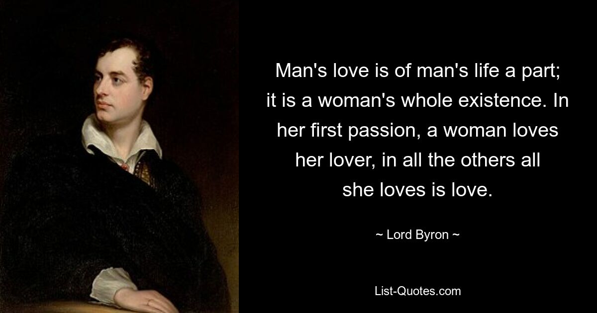 Man's love is of man's life a part; it is a woman's whole existence. In her first passion, a woman loves her lover, in all the others all she loves is love. — © Lord Byron