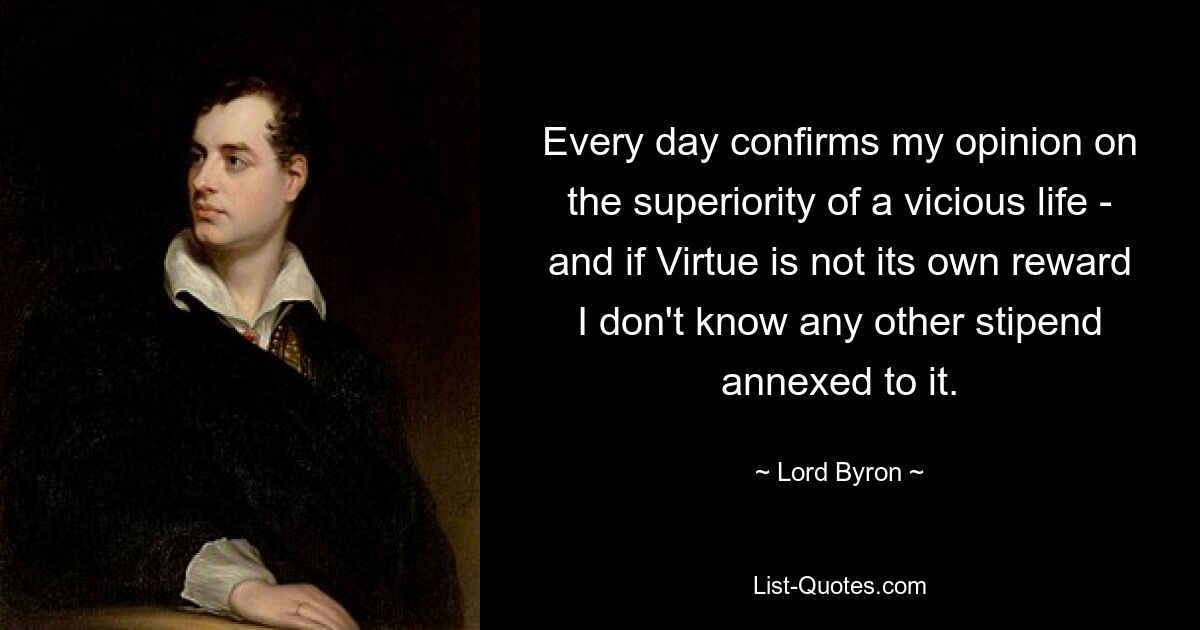 Every day confirms my opinion on the superiority of a vicious life - and if Virtue is not its own reward I don't know any other stipend annexed to it. — © Lord Byron