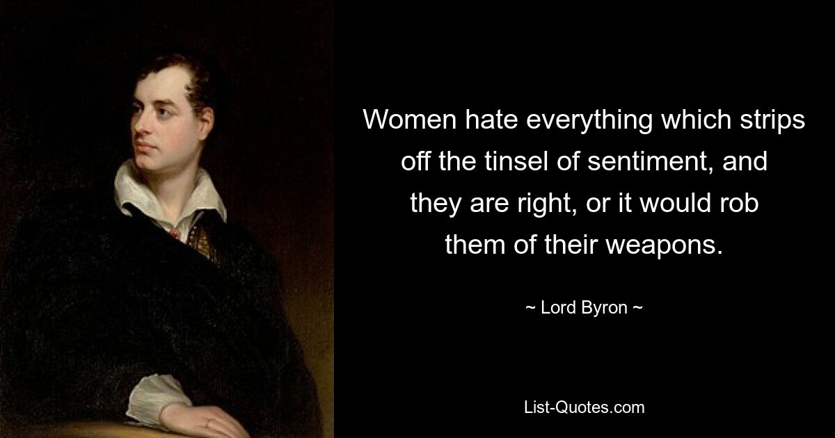 Women hate everything which strips off the tinsel of sentiment, and they are right, or it would rob them of their weapons. — © Lord Byron