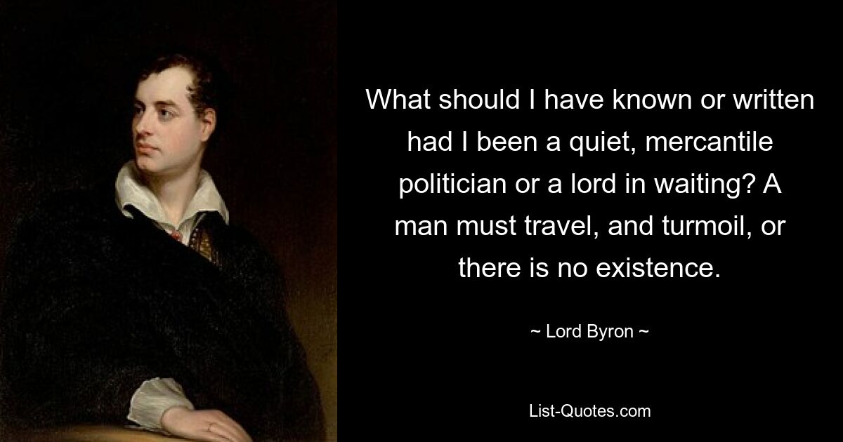 What should I have known or written had I been a quiet, mercantile politician or a lord in waiting? A man must travel, and turmoil, or there is no existence. — © Lord Byron