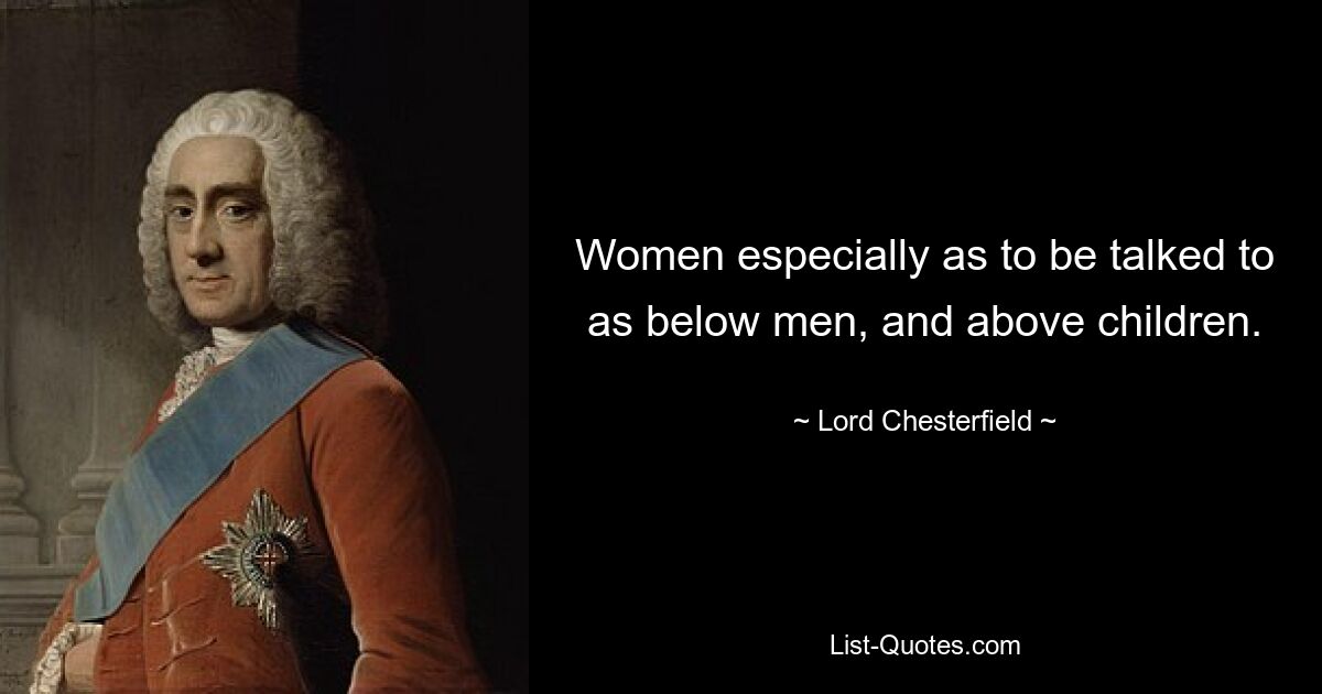 Women especially as to be talked to as below men, and above children. — © Lord Chesterfield