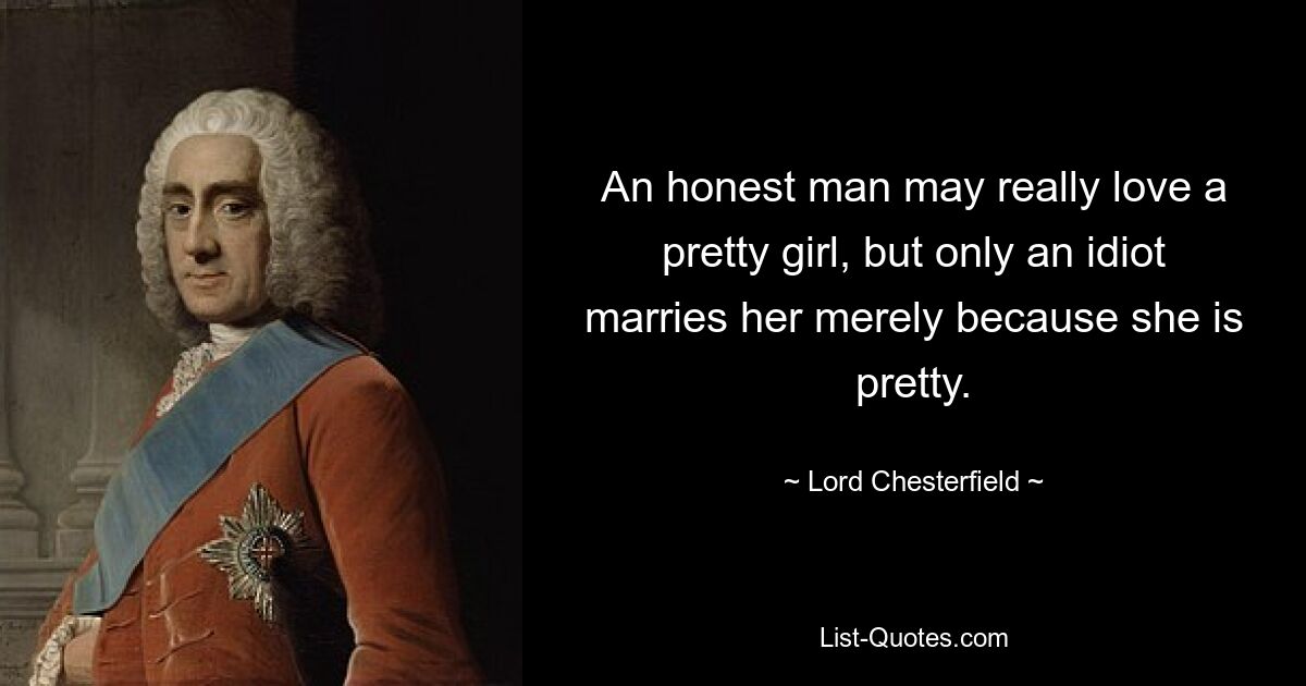 An honest man may really love a pretty girl, but only an idiot marries her merely because she is pretty. — © Lord Chesterfield