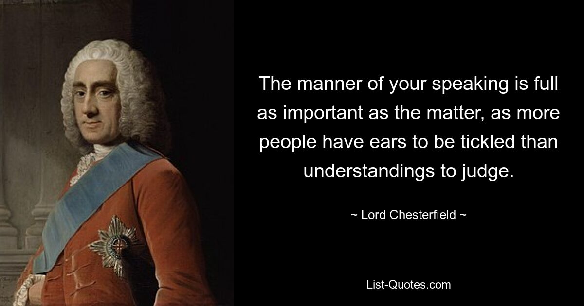 The manner of your speaking is full as important as the matter, as more people have ears to be tickled than understandings to judge. — © Lord Chesterfield