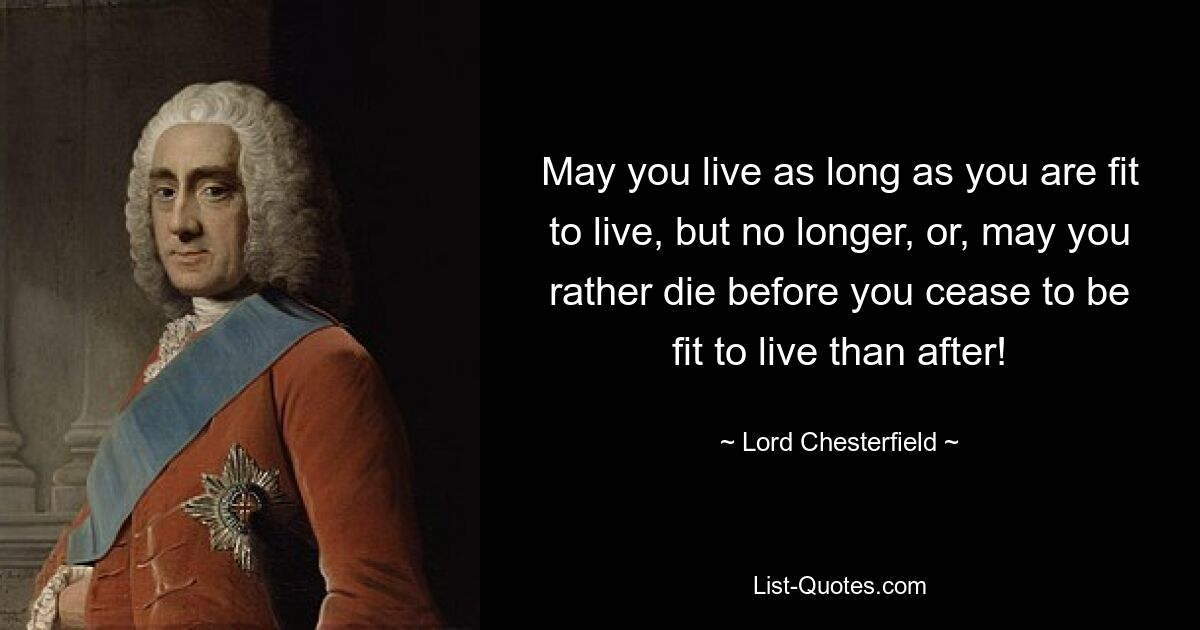 May you live as long as you are fit to live, but no longer, or, may you rather die before you cease to be fit to live than after! — © Lord Chesterfield