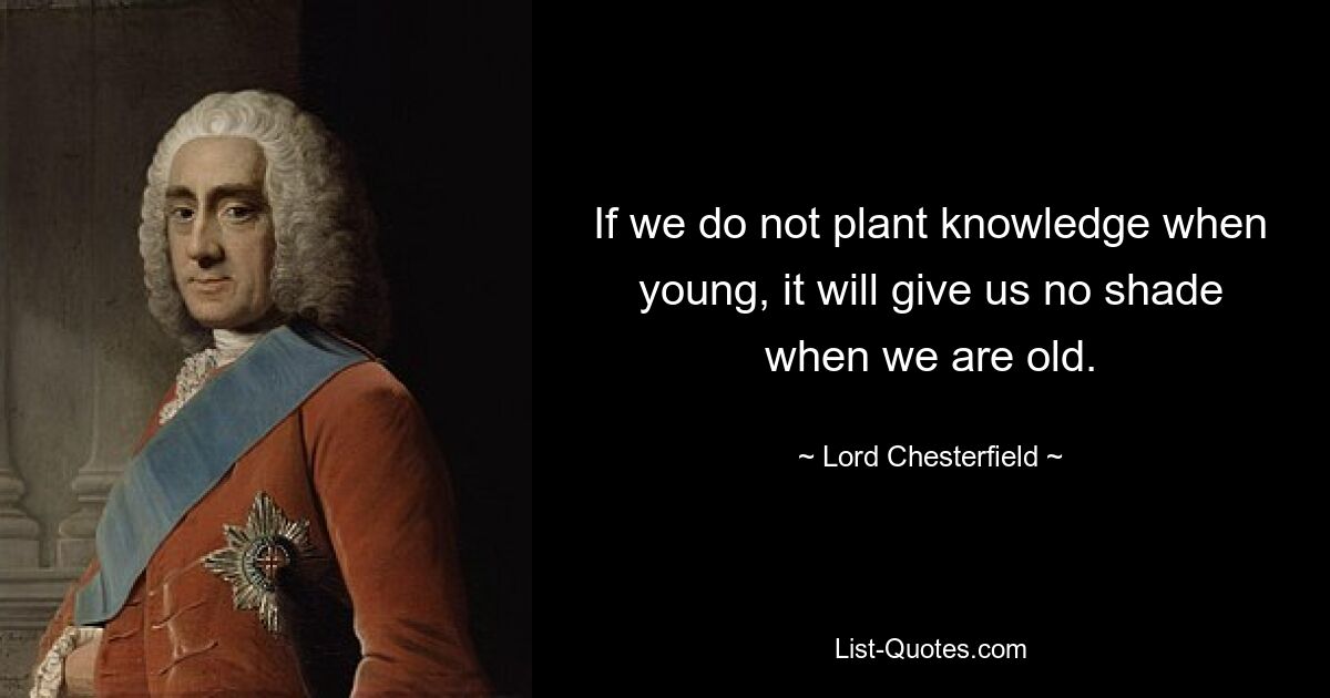 If we do not plant knowledge when young, it will give us no shade when we are old. — © Lord Chesterfield