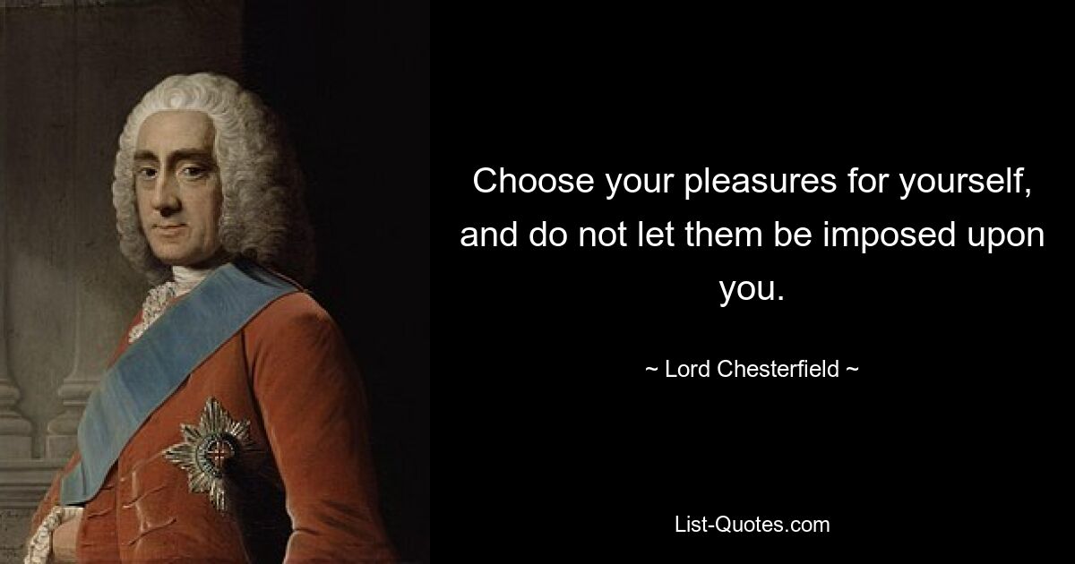 Choose your pleasures for yourself, and do not let them be imposed upon you. — © Lord Chesterfield