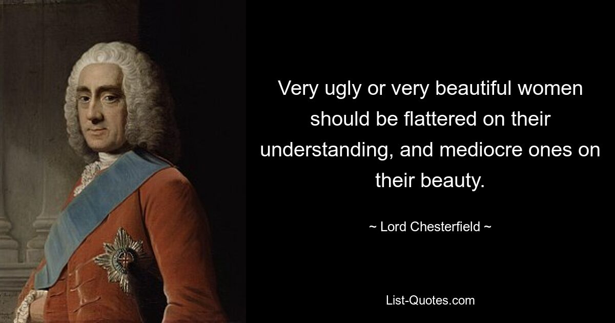 Very ugly or very beautiful women should be flattered on their understanding, and mediocre ones on their beauty. — © Lord Chesterfield