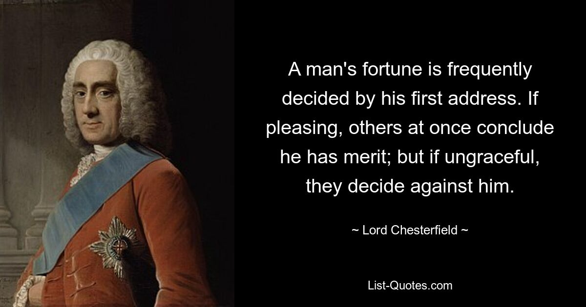 A man's fortune is frequently decided by his first address. If pleasing, others at once conclude he has merit; but if ungraceful, they decide against him. — © Lord Chesterfield