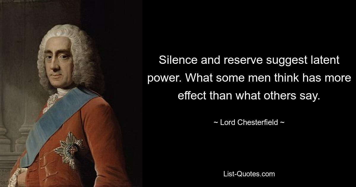 Silence and reserve suggest latent power. What some men think has more effect than what others say. — © Lord Chesterfield