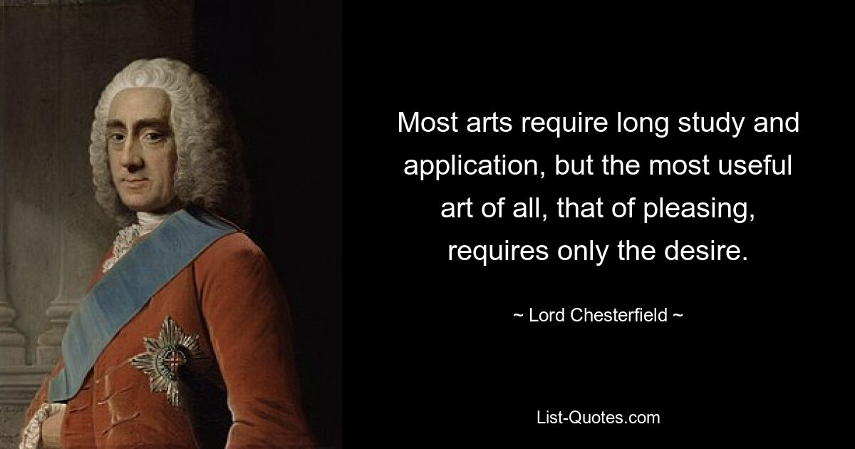 Most arts require long study and application, but the most useful art of all, that of pleasing, requires only the desire. — © Lord Chesterfield