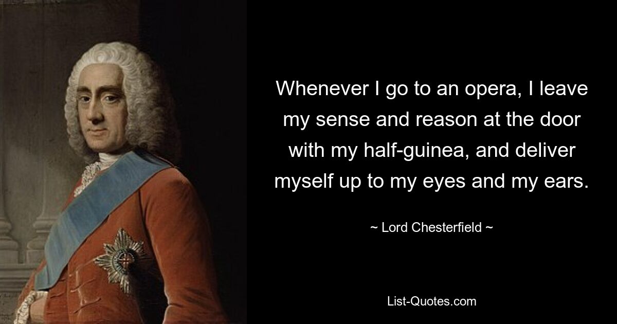 Whenever I go to an opera, I leave my sense and reason at the door with my half-guinea, and deliver myself up to my eyes and my ears. — © Lord Chesterfield