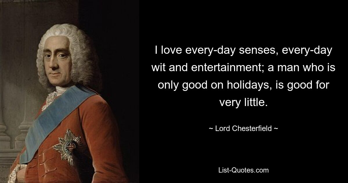 I love every-day senses, every-day wit and entertainment; a man who is only good on holidays, is good for very little. — © Lord Chesterfield