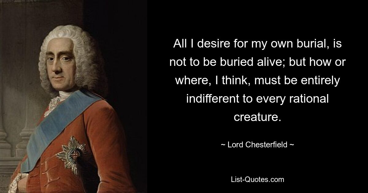 All I desire for my own burial, is not to be buried alive; but how or where, I think, must be entirely indifferent to every rational creature. — © Lord Chesterfield