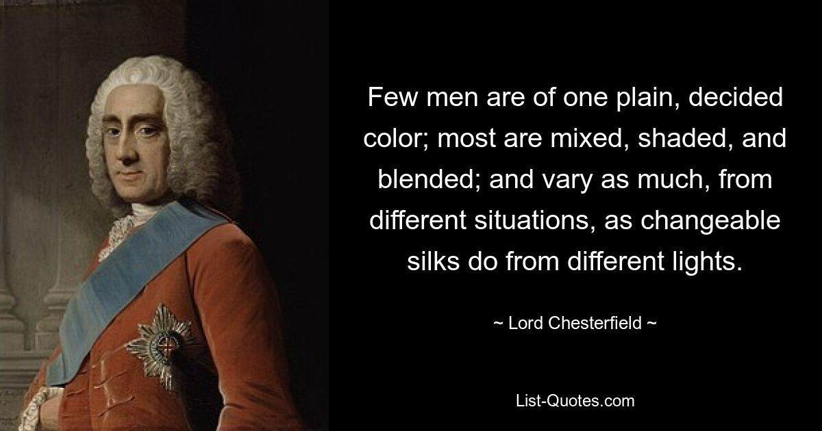 Few men are of one plain, decided color; most are mixed, shaded, and blended; and vary as much, from different situations, as changeable silks do from different lights. — © Lord Chesterfield