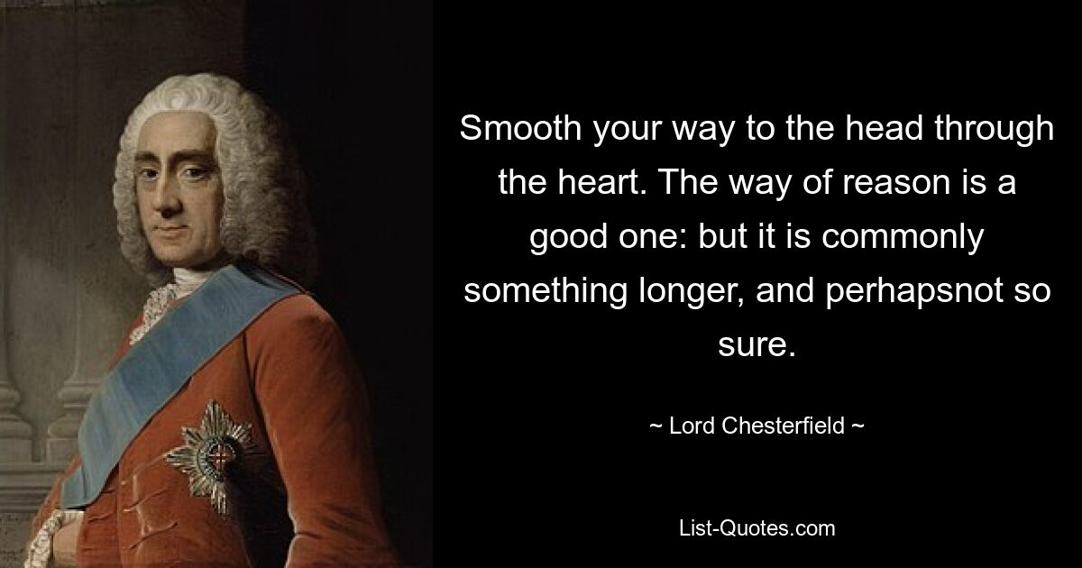 Smooth your way to the head through the heart. The way of reason is a good one: but it is commonly something longer, and perhapsnot so sure. — © Lord Chesterfield