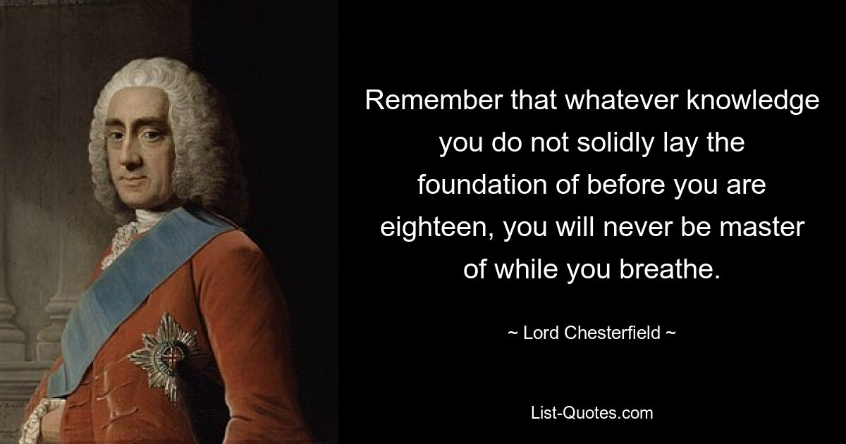 Remember that whatever knowledge you do not solidly lay the foundation of before you are eighteen, you will never be master of while you breathe. — © Lord Chesterfield