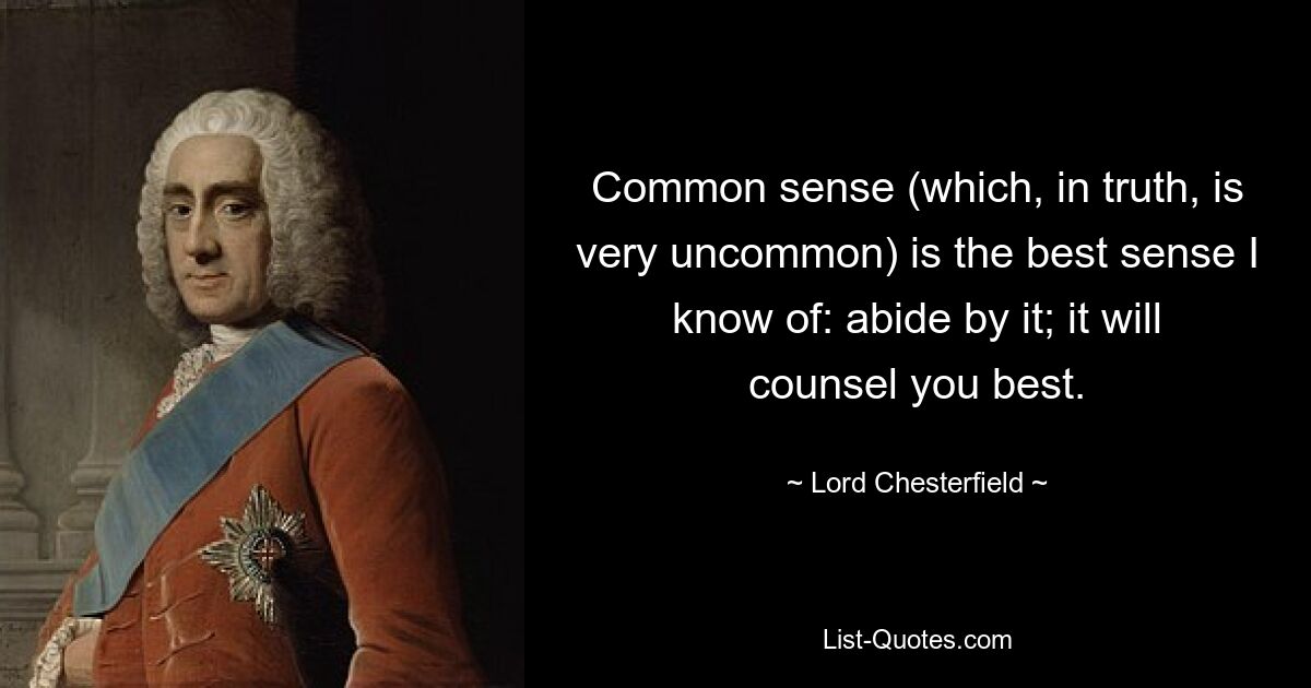 Common sense (which, in truth, is very uncommon) is the best sense I know of: abide by it; it will counsel you best. — © Lord Chesterfield