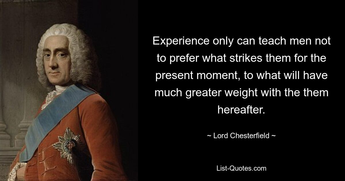 Experience only can teach men not to prefer what strikes them for the present moment, to what will have much greater weight with the them hereafter. — © Lord Chesterfield