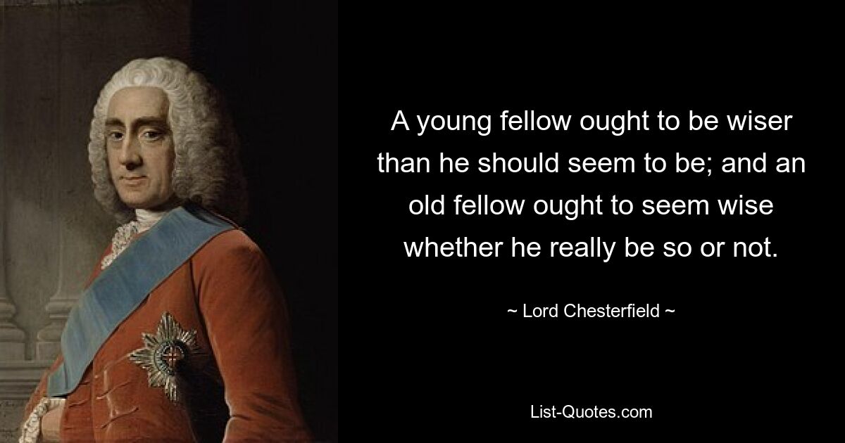 A young fellow ought to be wiser than he should seem to be; and an old fellow ought to seem wise whether he really be so or not. — © Lord Chesterfield