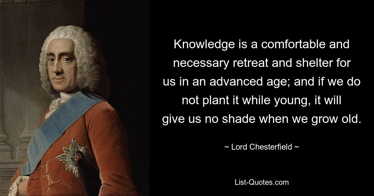 Knowledge is a comfortable and necessary retreat and shelter for us in an advanced age; and if we do not plant it while young, it will give us no shade when we grow old. — © Lord Chesterfield