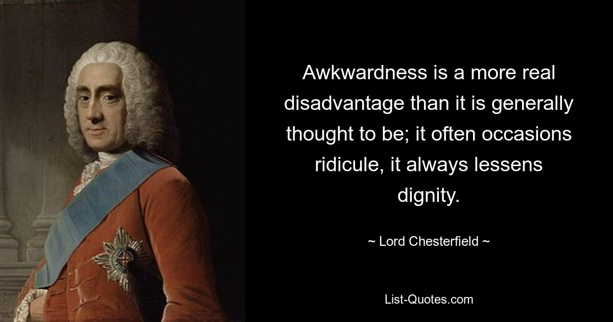 Awkwardness is a more real disadvantage than it is generally thought to be; it often occasions ridicule, it always lessens dignity. — © Lord Chesterfield