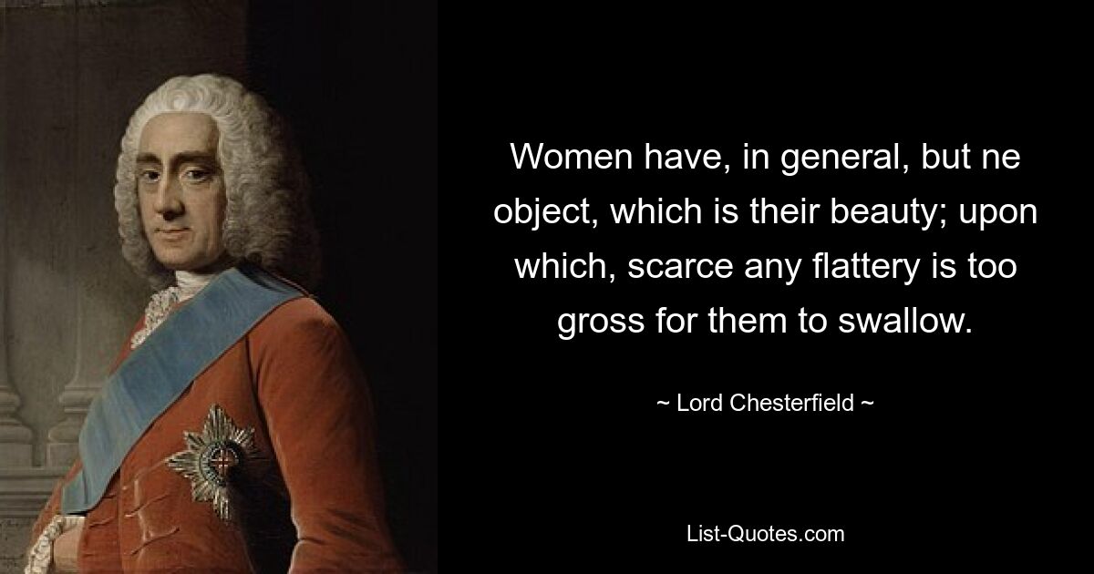 Women have, in general, but ne object, which is their beauty; upon which, scarce any flattery is too gross for them to swallow. — © Lord Chesterfield