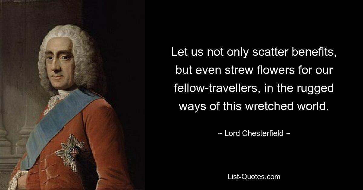 Let us not only scatter benefits, but even strew flowers for our fellow-travellers, in the rugged ways of this wretched world. — © Lord Chesterfield