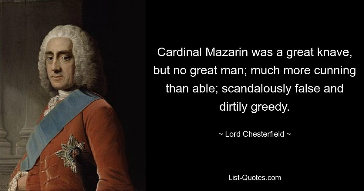 Cardinal Mazarin was a great knave, but no great man; much more cunning than able; scandalously false and dirtily greedy. — © Lord Chesterfield