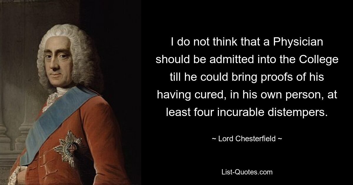 I do not think that a Physician should be admitted into the College till he could bring proofs of his having cured, in his own person, at least four incurable distempers. — © Lord Chesterfield