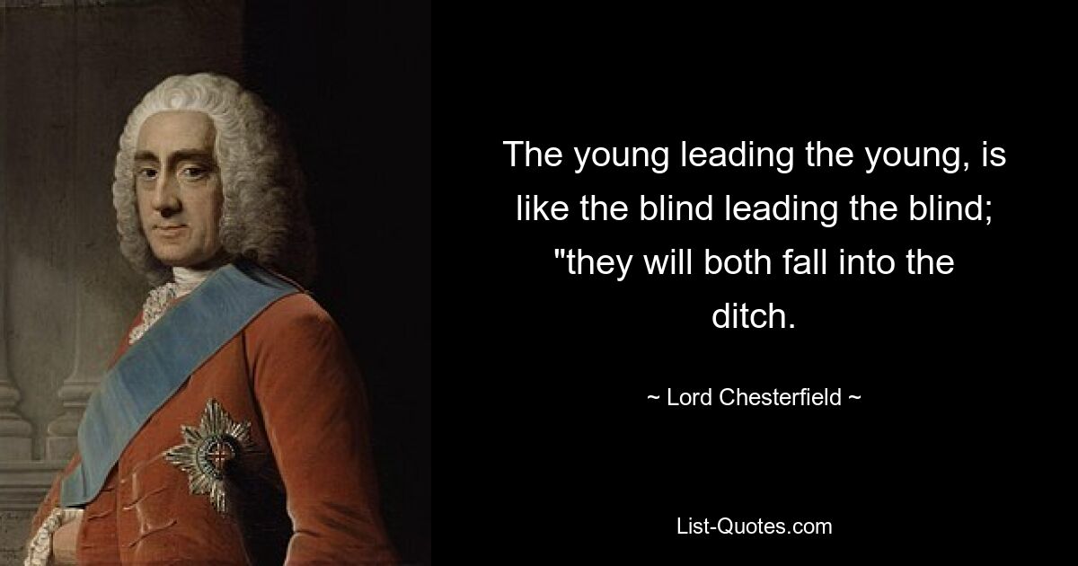 The young leading the young, is like the blind leading the blind; "they will both fall into the ditch. — © Lord Chesterfield