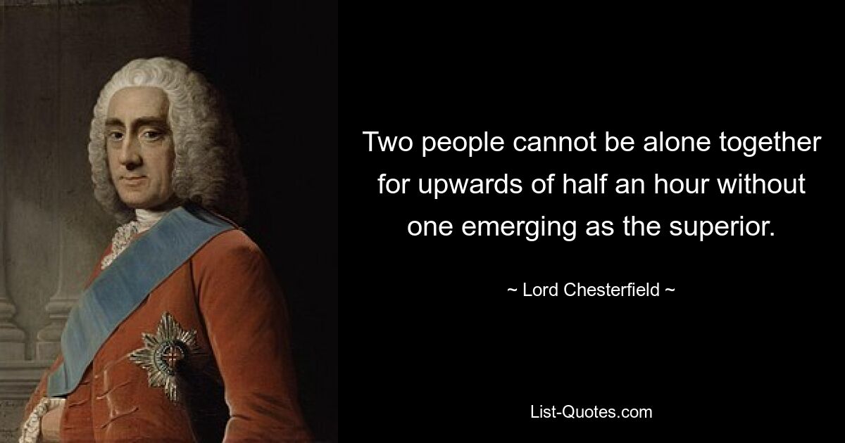 Two people cannot be alone together for upwards of half an hour without one emerging as the superior. — © Lord Chesterfield