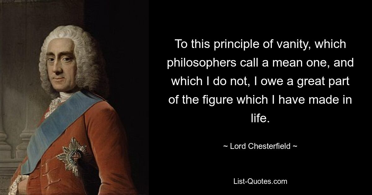 To this principle of vanity, which philosophers call a mean one, and which I do not, I owe a great part of the figure which I have made in life. — © Lord Chesterfield