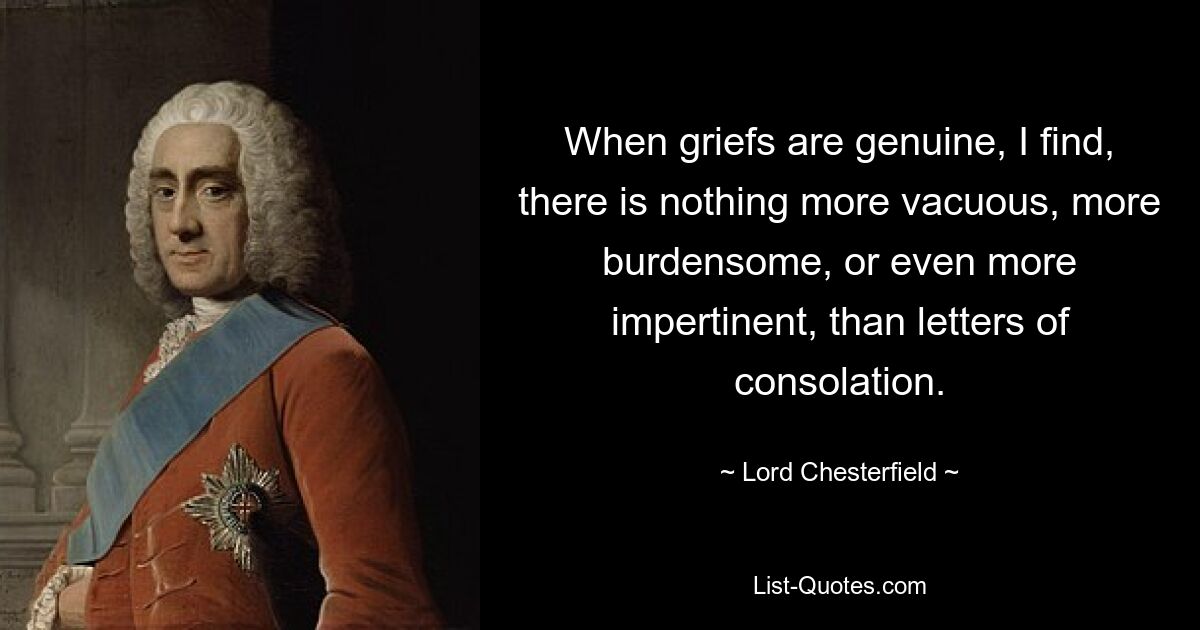 When griefs are genuine, I find, there is nothing more vacuous, more burdensome, or even more impertinent, than letters of consolation. — © Lord Chesterfield