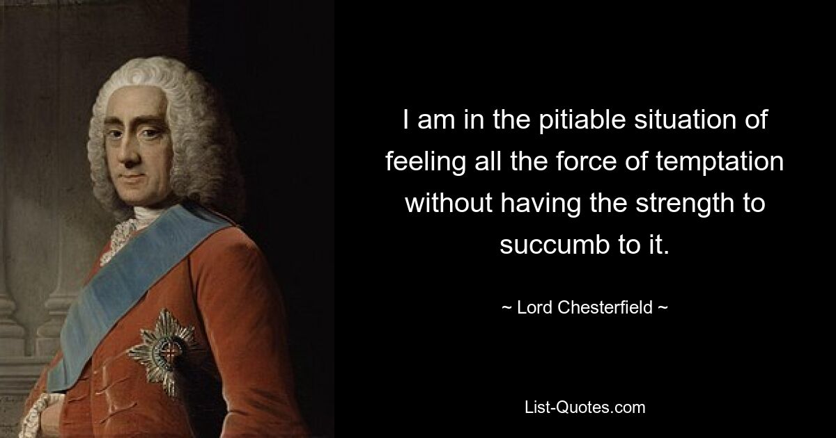 I am in the pitiable situation of feeling all the force of temptation without having the strength to succumb to it. — © Lord Chesterfield