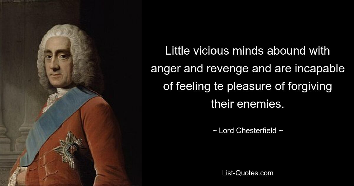 Little vicious minds abound with anger and revenge and are incapable of feeling te pleasure of forgiving their enemies. — © Lord Chesterfield