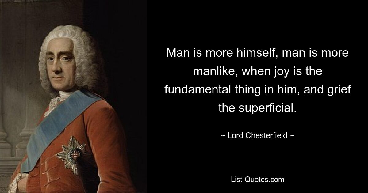 Man is more himself, man is more manlike, when joy is the fundamental thing in him, and grief the superficial. — © Lord Chesterfield