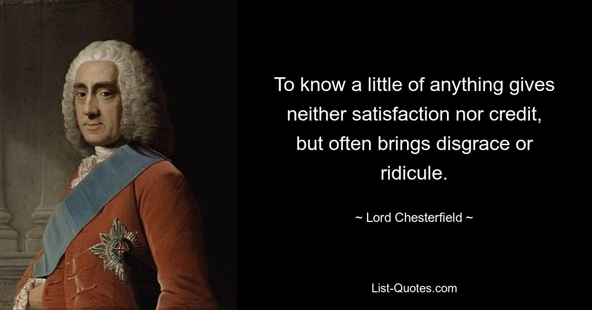 To know a little of anything gives neither satisfaction nor credit, but often brings disgrace or ridicule. — © Lord Chesterfield