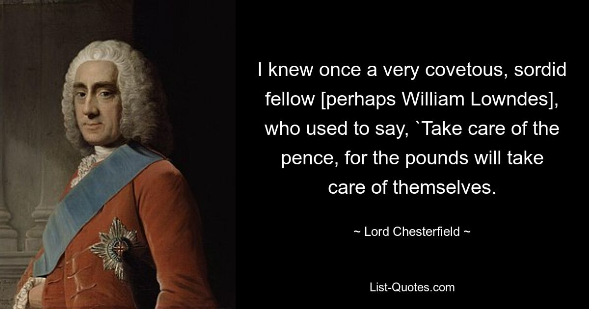 I knew once a very covetous, sordid fellow [perhaps William Lowndes], who used to say, `Take care of the pence, for the pounds will take care of themselves. — © Lord Chesterfield