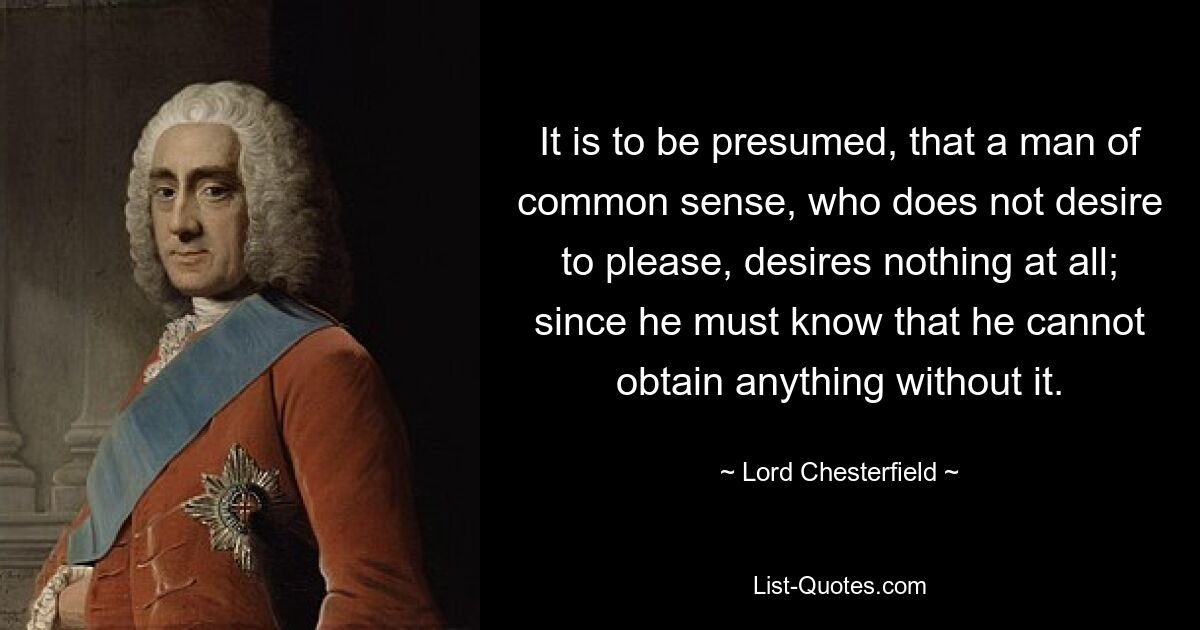 It is to be presumed, that a man of common sense, who does not desire to please, desires nothing at all; since he must know that he cannot obtain anything without it. — © Lord Chesterfield