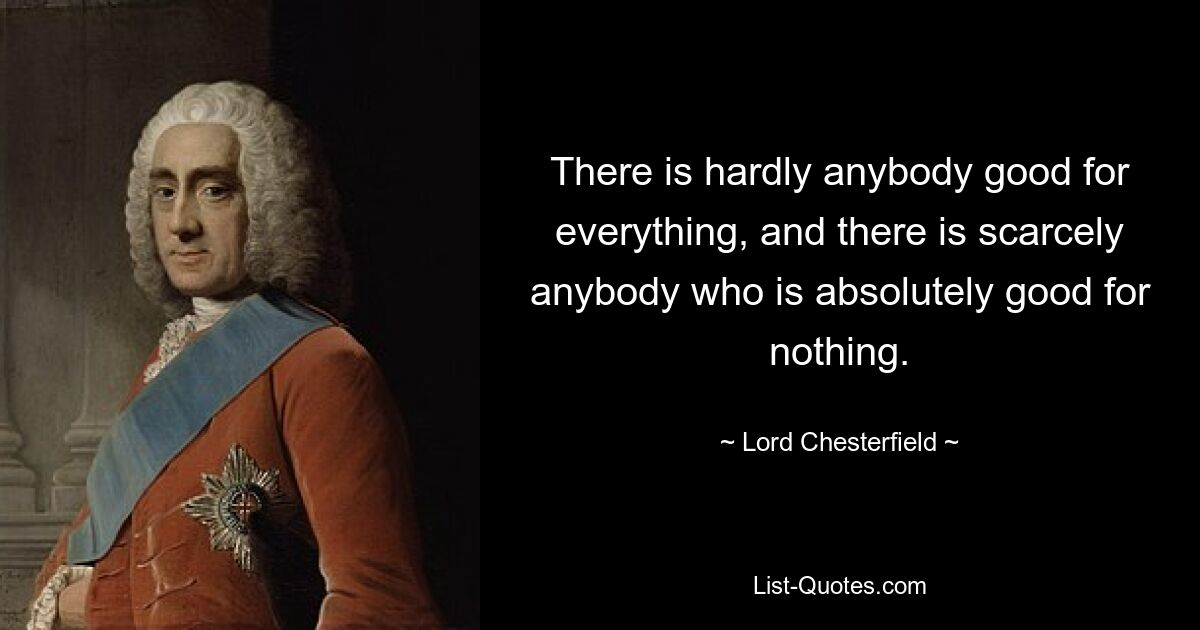 There is hardly anybody good for everything, and there is scarcely anybody who is absolutely good for nothing. — © Lord Chesterfield