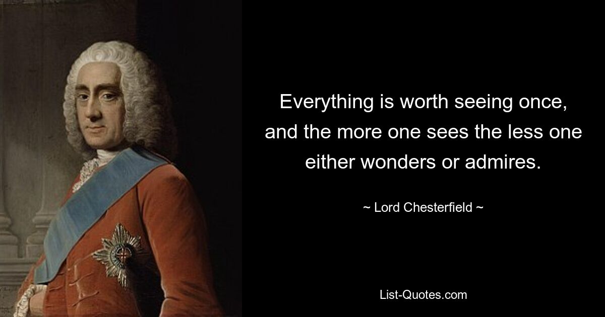 Everything is worth seeing once, and the more one sees the less one either wonders or admires. — © Lord Chesterfield