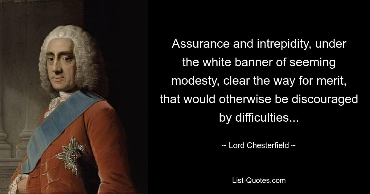 Assurance and intrepidity, under the white banner of seeming modesty, clear the way for merit, that would otherwise be discouraged by difficulties... — © Lord Chesterfield