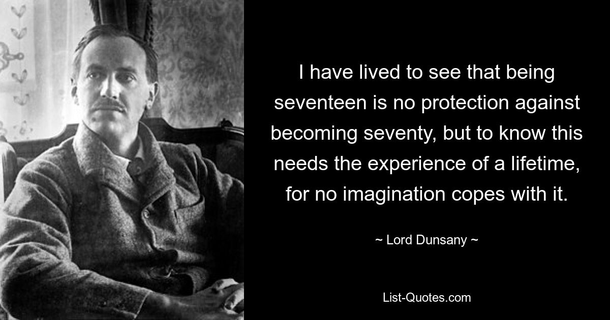 I have lived to see that being seventeen is no protection against becoming seventy, but to know this needs the experience of a lifetime, for no imagination copes with it. — © Lord Dunsany