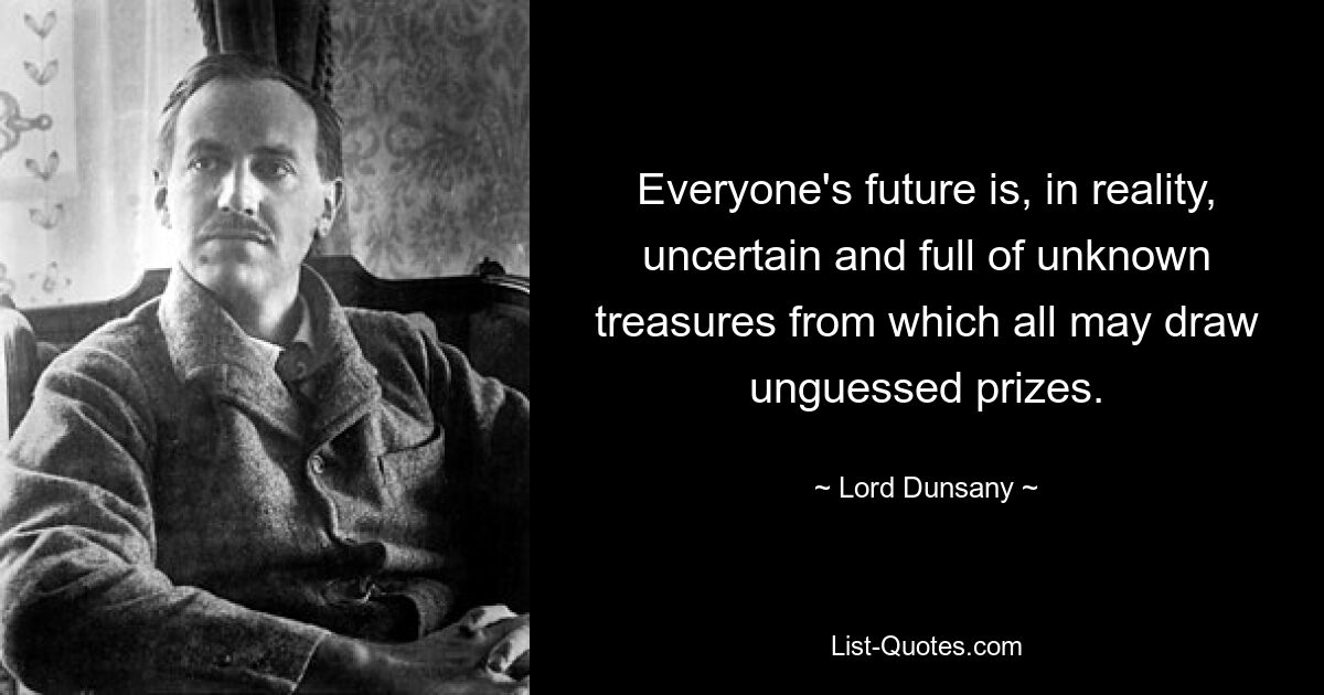 Everyone's future is, in reality, uncertain and full of unknown treasures from which all may draw unguessed prizes. — © Lord Dunsany