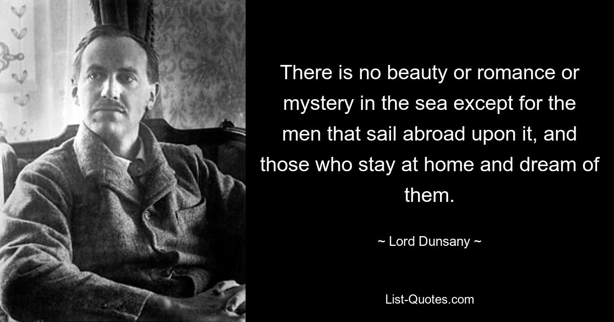 There is no beauty or romance or mystery in the sea except for the men that sail abroad upon it, and those who stay at home and dream of them. — © Lord Dunsany