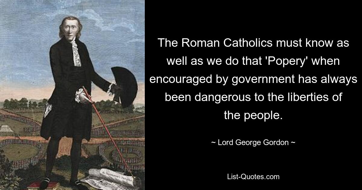 The Roman Catholics must know as well as we do that 'Popery' when encouraged by government has always been dangerous to the liberties of the people. — © Lord George Gordon