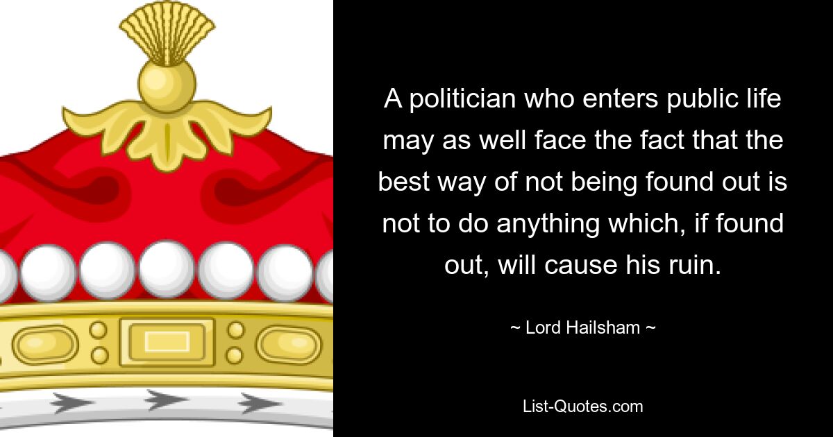 A politician who enters public life may as well face the fact that the best way of not being found out is not to do anything which, if found out, will cause his ruin. — © Lord Hailsham