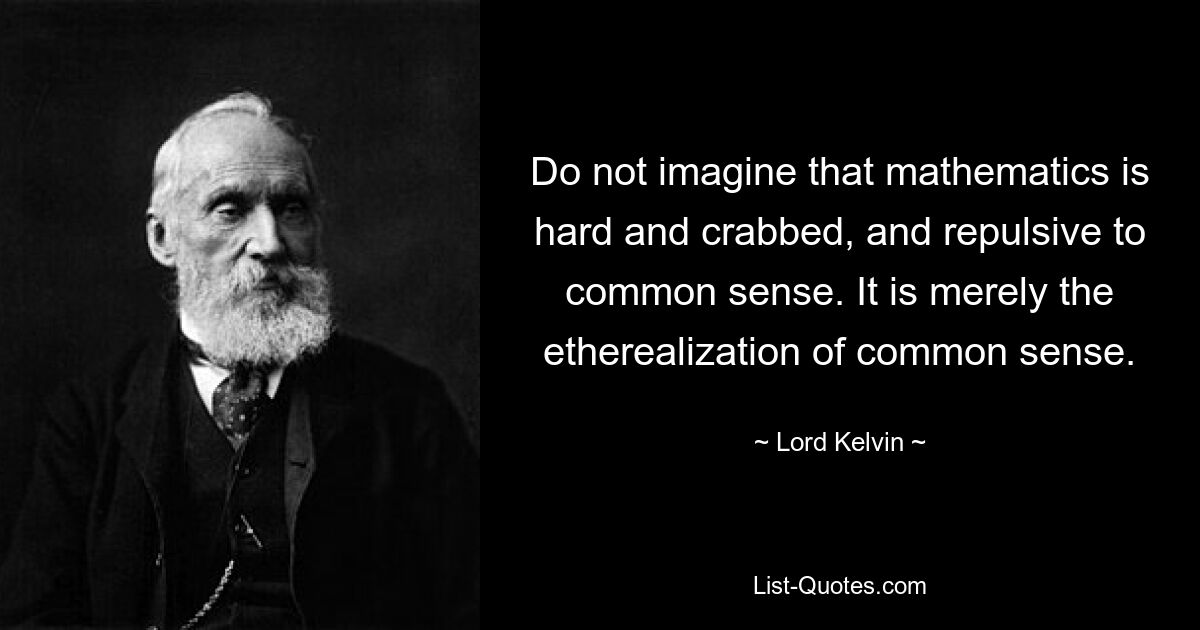 Do not imagine that mathematics is hard and crabbed, and repulsive to common sense. It is merely the etherealization of common sense. — © Lord Kelvin