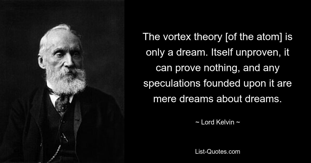 The vortex theory [of the atom] is only a dream. Itself unproven, it can prove nothing, and any speculations founded upon it are mere dreams about dreams. — © Lord Kelvin